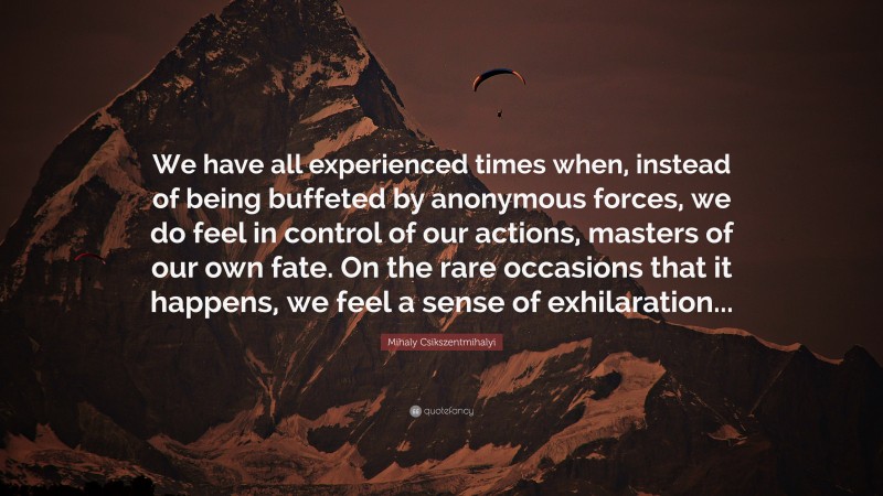 Mihaly Csikszentmihalyi Quote: “We have all experienced times when, instead of being buffeted by anonymous forces, we do feel in control of our actions, masters of our own fate. On the rare occasions that it happens, we feel a sense of exhilaration...”