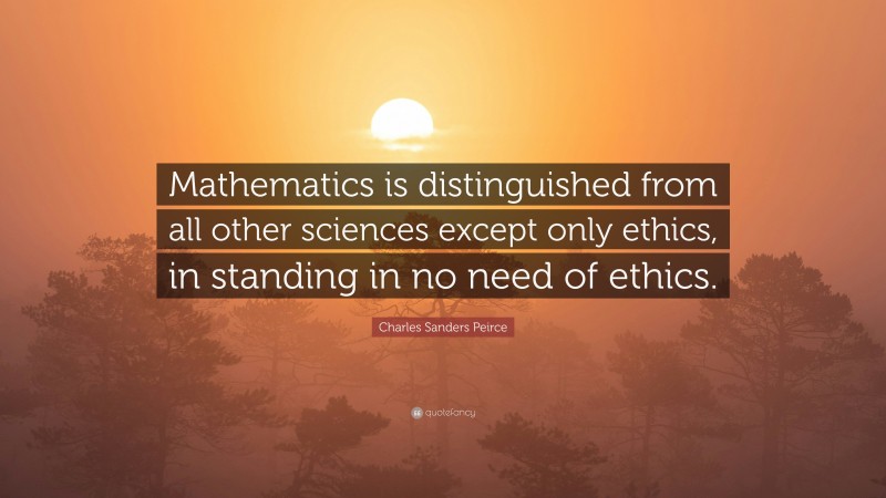 Charles Sanders Peirce Quote: “Mathematics is distinguished from all other sciences except only ethics, in standing in no need of ethics.”