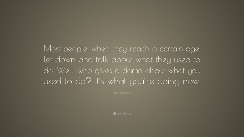 Jack LaLanne Quote: “Most people, when they reach a certain age, let down and talk about what they used to do. Well, who gives a damn about what you used to do? It’s what you’re doing now.”