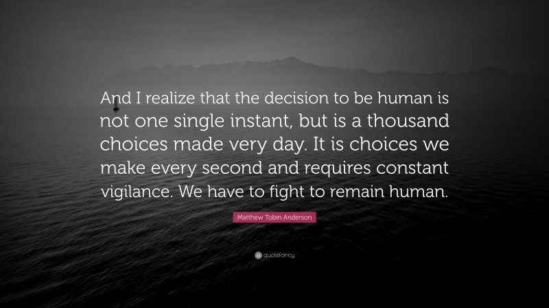 Matthew Tobin Anderson Quote: “And I realize that the decision to be human is not one single instant, but is a thousand choices made very day. It is choices we make every second and requires constant vigilance. We have to fight to remain human.”