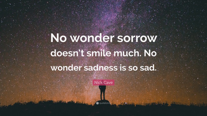 Nick Cave Quote: “No wonder sorrow doesn’t smile much. No wonder sadness is so sad.”
