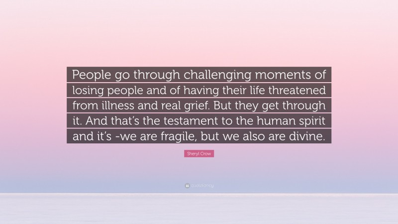 Sheryl Crow Quote: “People go through challenging moments of losing people and of having their life threatened from illness and real grief. But they get through it. And that’s the testament to the human spirit and it’s -we are fragile, but we also are divine.”