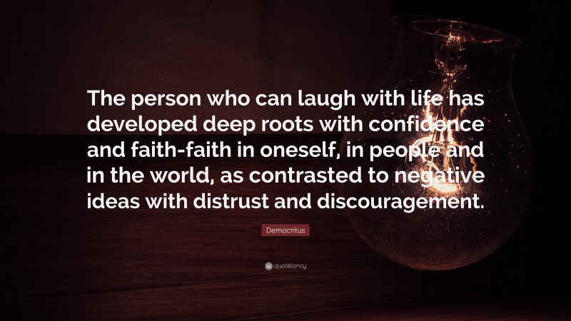 Democritus Quote: “The person who can laugh with life has developed deep roots with confidence and faith-faith in oneself, in people and in the world, as contrasted to negative ideas with distrust and discouragement.”