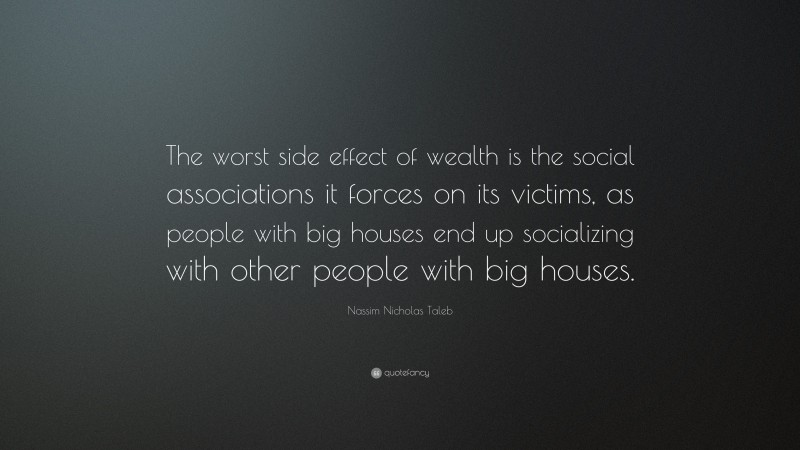 Nassim Nicholas Taleb Quote: “The worst side effect of wealth is the social associations it forces on its victims, as people with big houses end up socializing with other people with big houses.”