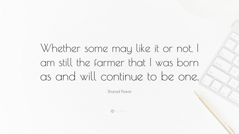 Sharad Pawar Quote: “Whether some may like it or not, I am still the farmer that I was born as and will continue to be one.”