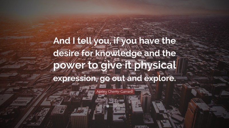 Apsley Cherry-Garrard Quote: “And I tell you, if you have the desire for knowledge and the power to give it physical expression, go out and explore.”