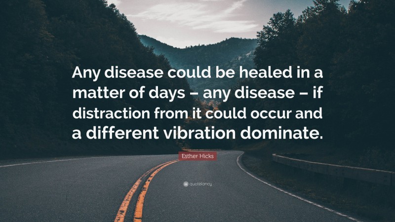 Esther Hicks Quote: “Any disease could be healed in a matter of days – any disease – if distraction from it could occur and a different vibration dominate.”