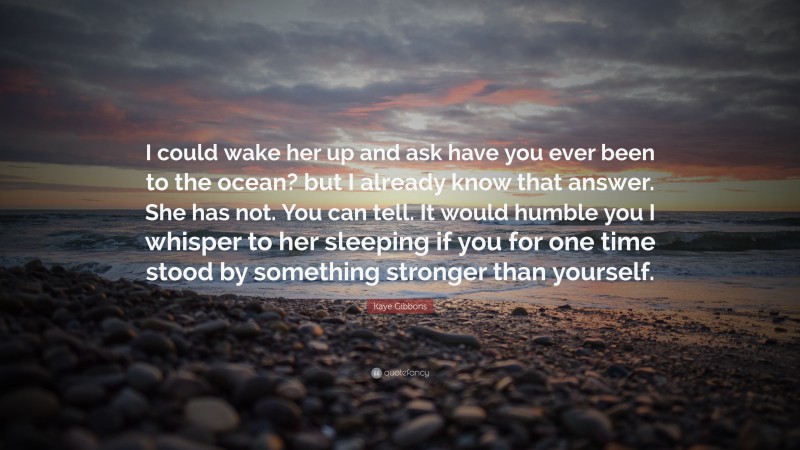Kaye Gibbons Quote: “I could wake her up and ask have you ever been to the ocean? but I already know that answer. She has not. You can tell. It would humble you I whisper to her sleeping if you for one time stood by something stronger than yourself.”