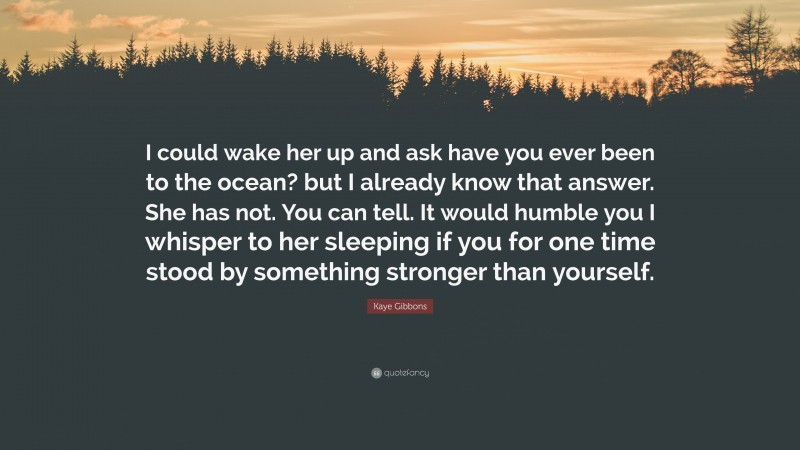 Kaye Gibbons Quote: “I could wake her up and ask have you ever been to the ocean? but I already know that answer. She has not. You can tell. It would humble you I whisper to her sleeping if you for one time stood by something stronger than yourself.”