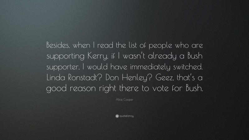 Alice Cooper Quote: “Besides, when I read the list of people who are supporting Kerry, if I wasn’t already a Bush supporter, I would have immediately switched. Linda Ronstadt? Don Henley? Geez, that’s a good reason right there to vote for Bush.”