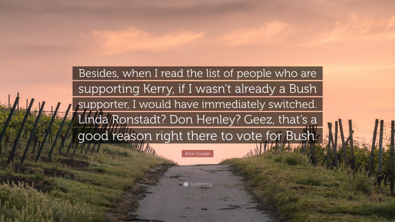 Alice Cooper Quote: “Besides, when I read the list of people who are supporting Kerry, if I wasn’t already a Bush supporter, I would have immediately switched. Linda Ronstadt? Don Henley? Geez, that’s a good reason right there to vote for Bush.”