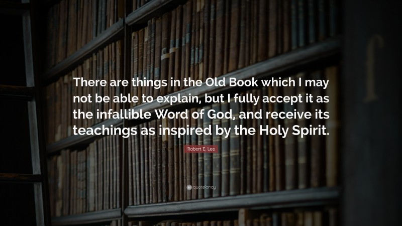 Robert E. Lee Quote: “There are things in the Old Book which I may not be able to explain, but I fully accept it as the infallible Word of God, and receive its teachings as inspired by the Holy Spirit.”