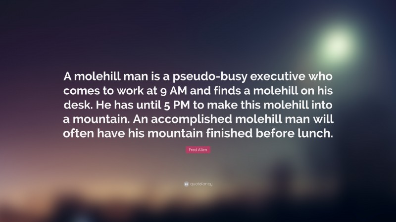 Fred Allen Quote: “A molehill man is a pseudo-busy executive who comes to work at 9 AM and finds a molehill on his desk. He has until 5 PM to make this molehill into a mountain. An accomplished molehill man will often have his mountain finished before lunch.”