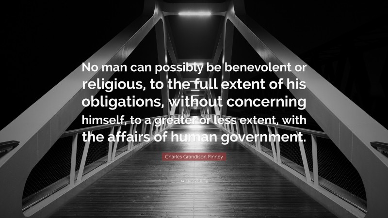 Charles Grandison Finney Quote: “No man can possibly be benevolent or religious, to the full extent of his obligations, without concerning himself, to a greater or less extent, with the affairs of human government.”