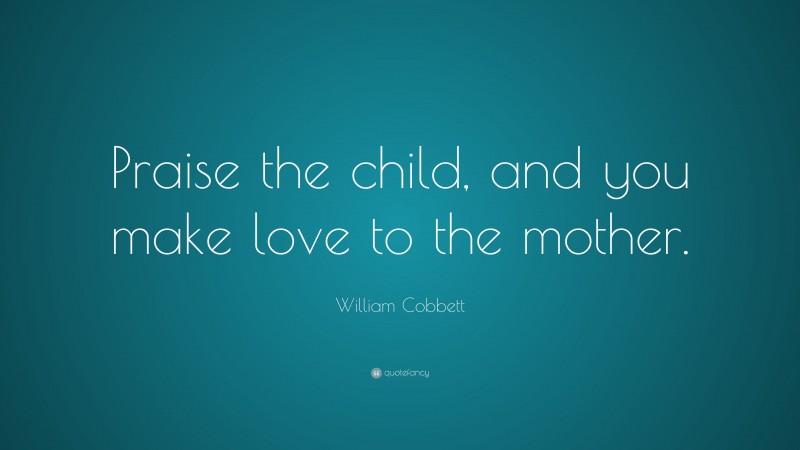 William Cobbett Quote: “Praise the child, and you make love to the mother.”