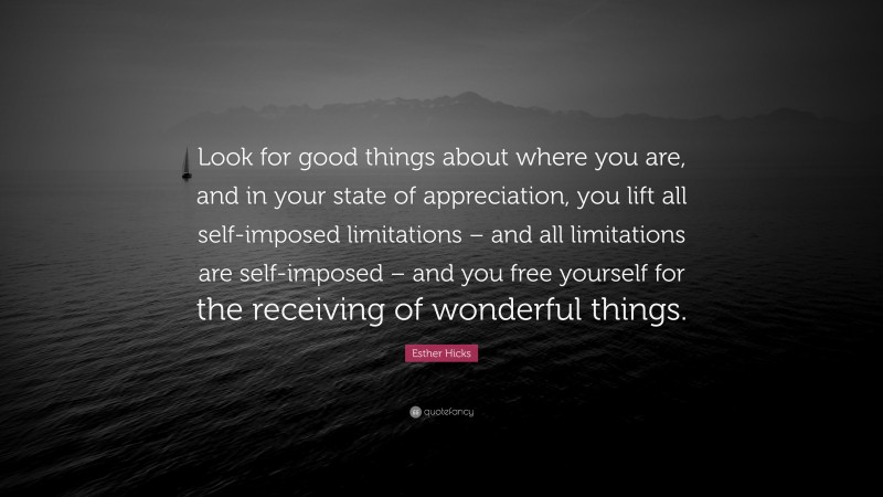 Esther Hicks Quote: “Look for good things about where you are, and in your state of appreciation, you lift all self-imposed limitations – and all limitations are self-imposed – and you free yourself for the receiving of wonderful things.”