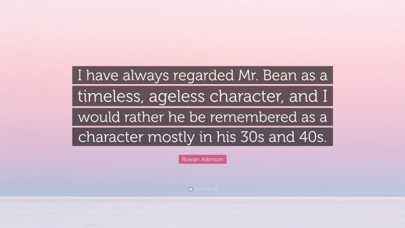 Rowan Atkinson Quote: “I have always regarded Mr. Bean as a timeless, ageless character, and I would rather he be remembered as a character mostly in his 30s and 40s.”