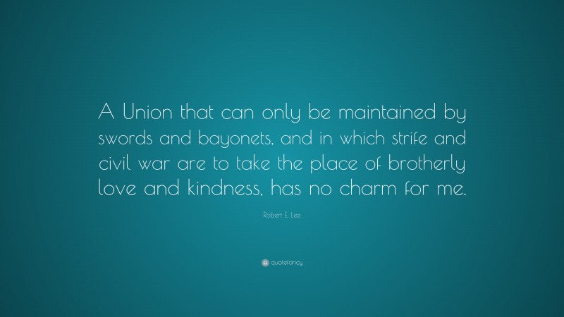 Robert E. Lee Quote: “A Union that can only be maintained by swords and bayonets, and in which strife and civil war are to take the place of brotherly love and kindness, has no charm for me.”