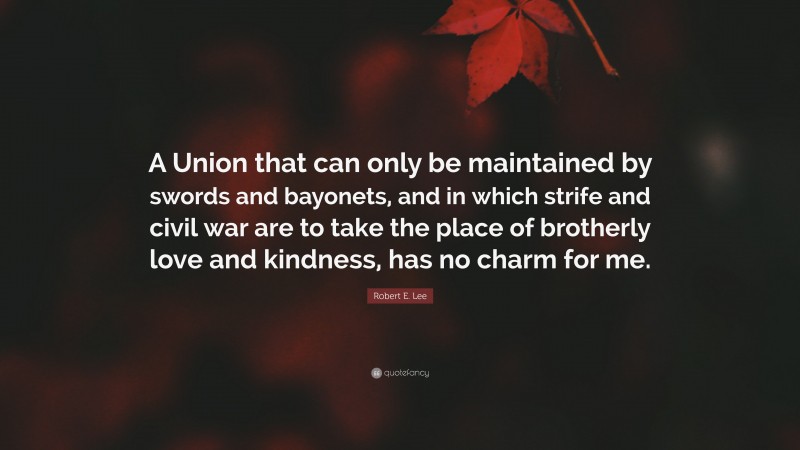 Robert E. Lee Quote: “A Union that can only be maintained by swords and bayonets, and in which strife and civil war are to take the place of brotherly love and kindness, has no charm for me.”
