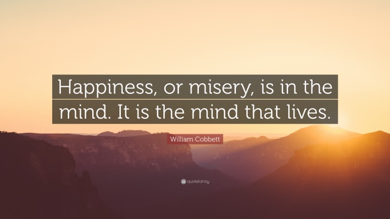 William Cobbett Quote: “Happiness, or misery, is in the mind. It is the mind that lives.”