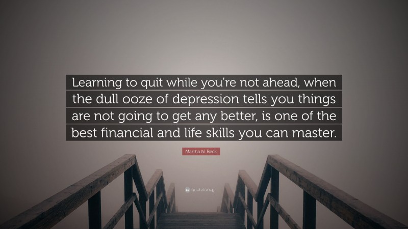 Martha N. Beck Quote: “Learning to quit while you’re not ahead, when the dull ooze of depression tells you things are not going to get any better, is one of the best financial and life skills you can master.”