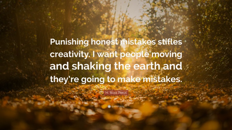 H. Ross Perot Quote: “Punishing honest mistakes stifles creativity. I want people moving and shaking the earth and they’re going to make mistakes.”