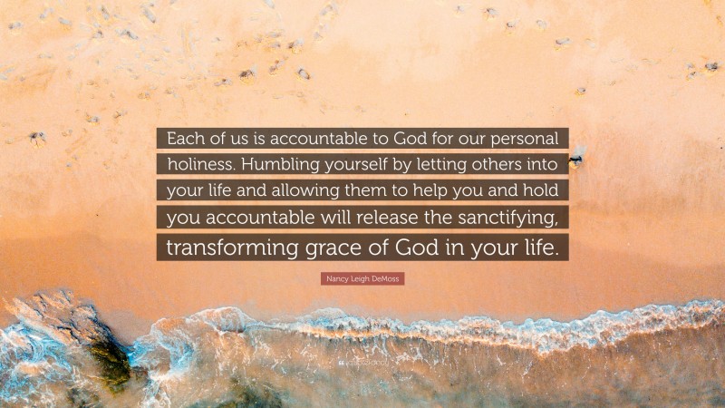 Nancy Leigh DeMoss Quote: “Each of us is accountable to God for our personal holiness. Humbling yourself by letting others into your life and allowing them to help you and hold you accountable will release the sanctifying, transforming grace of God in your life.”