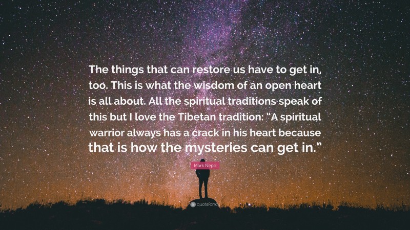 Mark Nepo Quote: “The things that can restore us have to get in, too. This is what the wisdom of an open heart is all about. All the spiritual traditions speak of this but I love the Tibetan tradition: “A spiritual warrior always has a crack in his heart because that is how the mysteries can get in.””