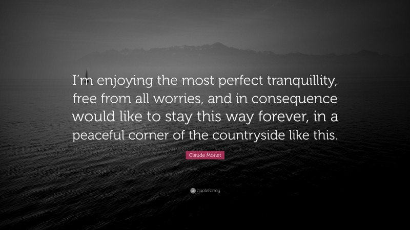 Claude Monet Quote: “I’m enjoying the most perfect tranquillity, free from all worries, and in consequence would like to stay this way forever, in a peaceful corner of the countryside like this.”