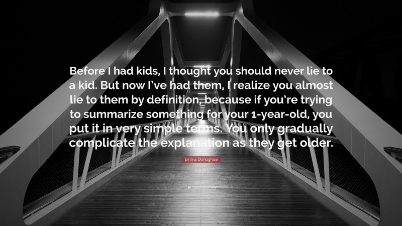 Emma Donoghue Quote: “Before I had kids, I thought you should never lie to a kid. But now I’ve had them, I realize you almost lie to them by definition, because if you’re trying to summarize something for your 1-year-old, you put it in very simple terms. You only gradually complicate the explanation as they get older.”