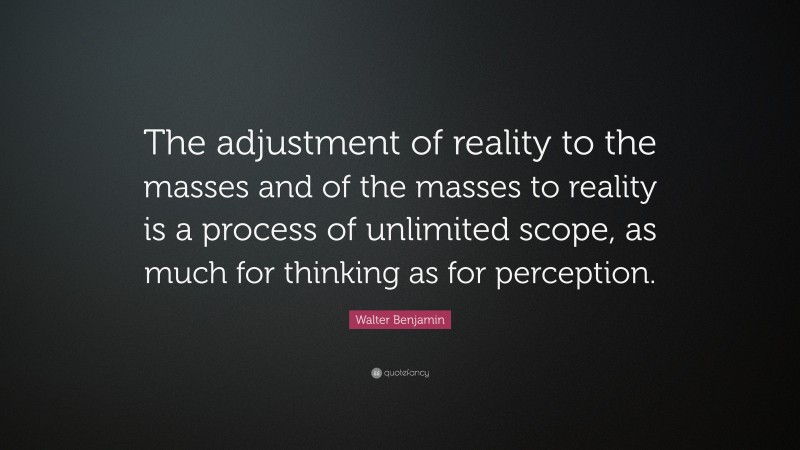 Walter Benjamin Quote: “The adjustment of reality to the masses and of the masses to reality is a process of unlimited scope, as much for thinking as for perception.”