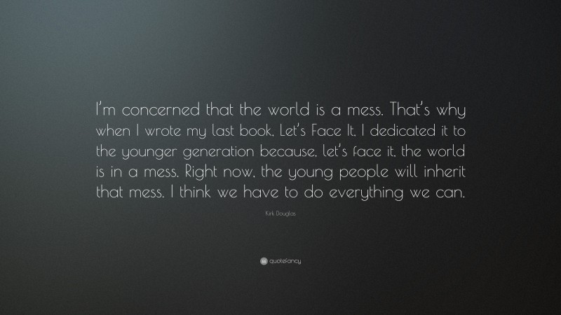 Kirk Douglas Quote: “I’m concerned that the world is a mess. That’s why when I wrote my last book, Let’s Face It, I dedicated it to the younger generation because, let’s face it, the world is in a mess. Right now, the young people will inherit that mess. I think we have to do everything we can.”
