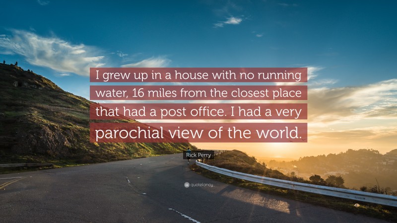 Rick Perry Quote: “I grew up in a house with no running water, 16 miles from the closest place that had a post office. I had a very parochial view of the world.”