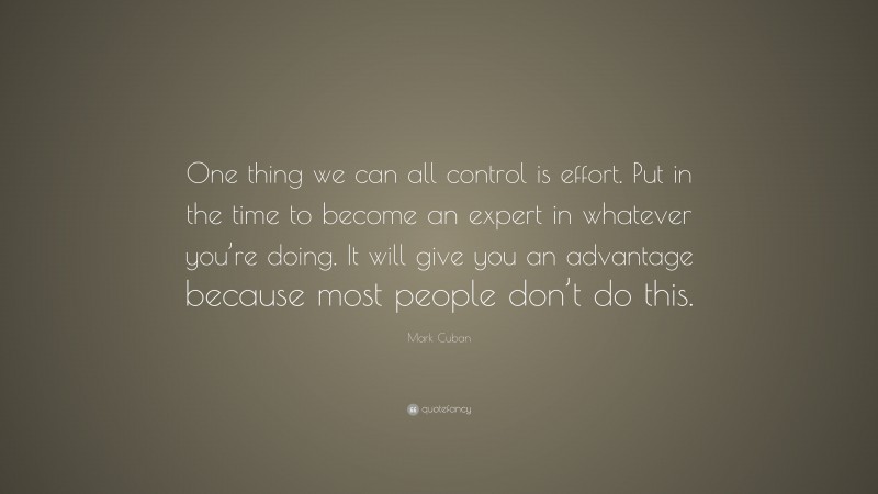 Mark Cuban Quote: “One thing we can all control is effort. Put in the time to become an expert in whatever you’re doing. It will give you an advantage because most people don’t do this.”