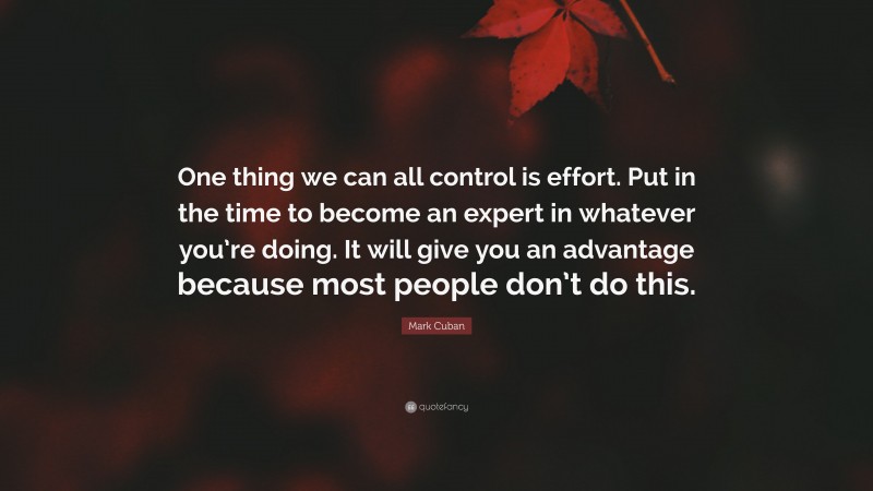 Mark Cuban Quote: “One thing we can all control is effort. Put in the time to become an expert in whatever you’re doing. It will give you an advantage because most people don’t do this.”