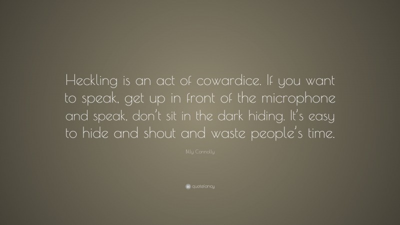 Billy Connolly Quote: “Heckling is an act of cowardice. If you want to speak, get up in front of the microphone and speak, don’t sit in the dark hiding. It’s easy to hide and shout and waste people’s time.”