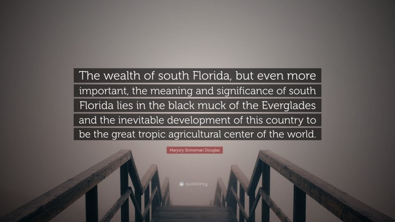 Marjory Stoneman Douglas Quote: “The wealth of south Florida, but even more important, the meaning and significance of south Florida lies in the black muck of the Everglades and the inevitable development of this country to be the great tropic agricultural center of the world.”