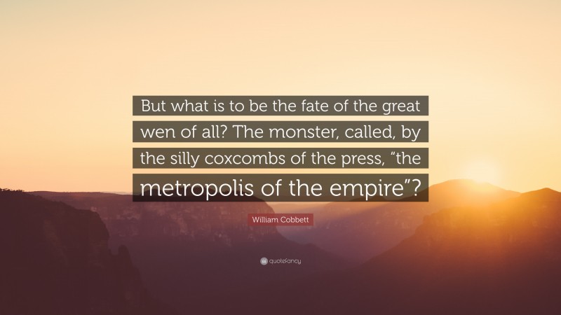 William Cobbett Quote: “But what is to be the fate of the great wen of all? The monster, called, by the silly coxcombs of the press, “the metropolis of the empire”?”