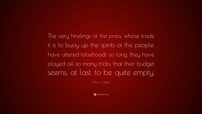 William Cobbett Quote: “The very hirelings of the press, whose trade it is to buoy up the spirits of the people. have uttered falsehoods so long, they have played off so many tricks, that their budget seems, at last, to be quite empty.”