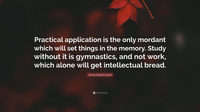 James Russell Lowell Quote: “Practical application is the only mordant which will set things in the memory. Study without it is gymnastics, and not work, which alone will get intellectual bread.”
