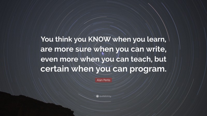 Alan Perlis Quote: “You think you KNOW when you learn, are more sure when you can write, even more when you can teach, but certain when you can program.”