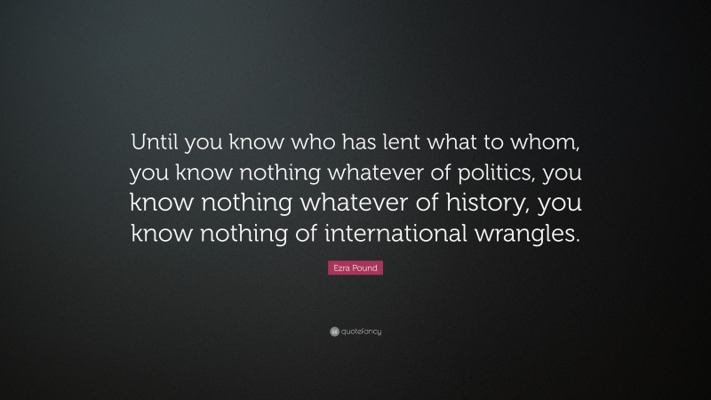 Ezra Pound Quote: “Until you know who has lent what to whom, you know nothing whatever of politics, you know nothing whatever of history, you know nothing of international wrangles.”