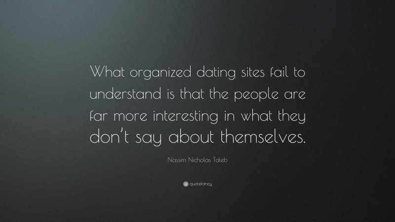 Nassim Nicholas Taleb Quote: “What organized dating sites fail to understand is that the people are far more interesting in what they don’t say about themselves.”