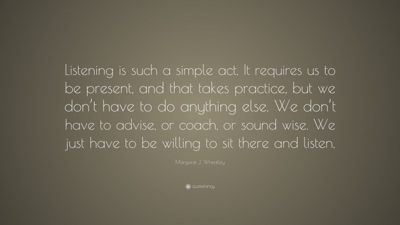 Margaret J. Wheatley Quote: “Listening is such a simple act. It requires us to be present, and that takes practice, but we don’t have to do anything else. We don’t have to advise, or coach, or sound wise. We just have to be willing to sit there and listen.”