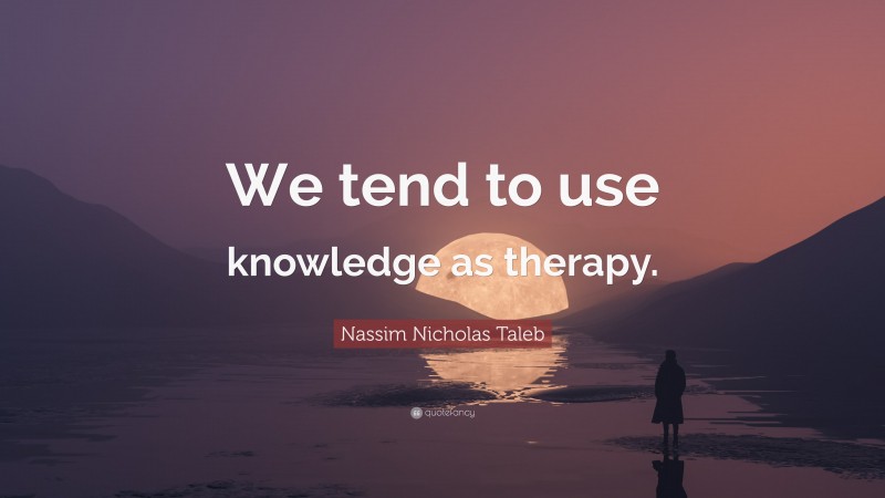 Nassim Nicholas Taleb Quote: “We tend to use knowledge as therapy.”
