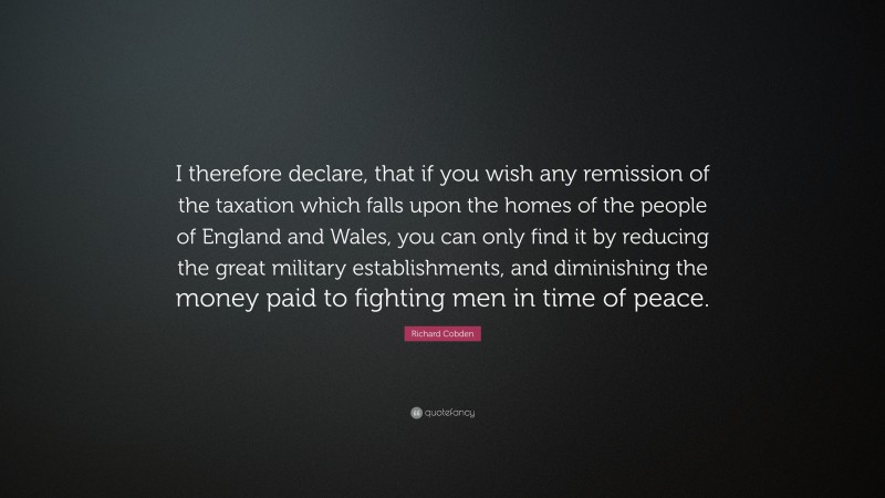 Richard Cobden Quote: “I therefore declare, that if you wish any remission of the taxation which falls upon the homes of the people of England and Wales, you can only find it by reducing the great military establishments, and diminishing the money paid to fighting men in time of peace.”