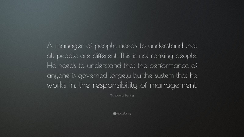 W. Edwards Deming Quote: “A manager of people needs to understand that all people are different. This is not ranking people. He needs to understand that the performance of anyone is governed largely by the system that he works in, the responsibility of management.”