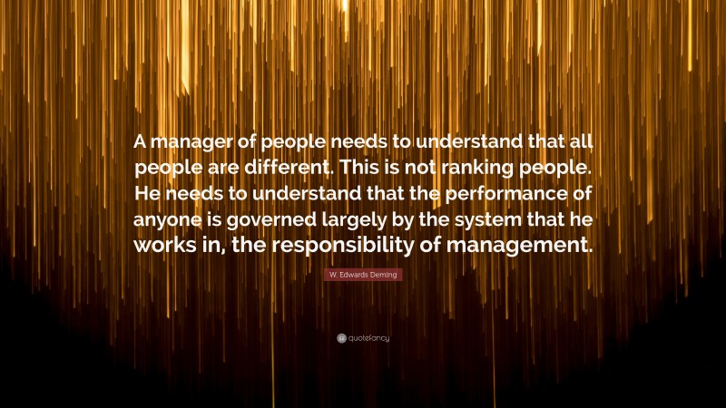 W. Edwards Deming Quote: “A manager of people needs to understand that all people are different. This is not ranking people. He needs to understand that the performance of anyone is governed largely by the system that he works in, the responsibility of management.”