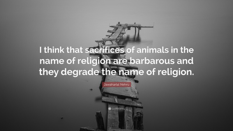 Jawaharlal Nehru Quote: “I think that sacrifices of animals in the name of religion are barbarous and they degrade the name of religion.”
