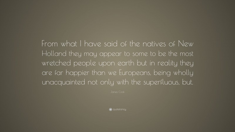 James Cook Quote: “From what I have said of the natives of New Holland they may appear to some to be the most wretched people upon earth but in reality they are far happier than we Europeans, being wholly unacquainted not only with the superfluous, but.”